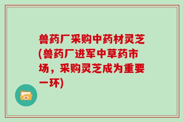 兽药厂采购中药材灵芝(兽药厂进军中草药市场，采购灵芝成为重要一环)