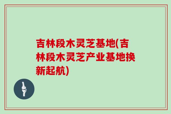 吉林段木灵芝基地(吉林段木灵芝产业基地换新起航)