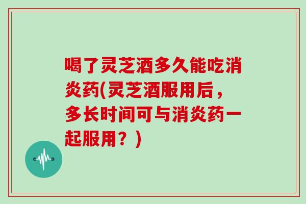 喝了灵芝酒多久能吃消炎药(灵芝酒服用后，多长时间可与消炎药一起服用？)