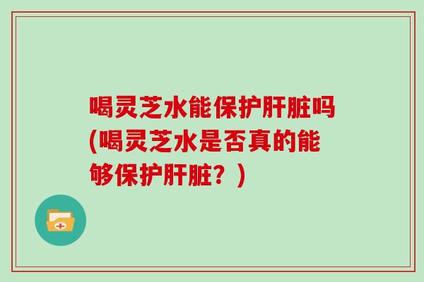 喝灵芝水能保护肝脏吗(喝灵芝水是否真的能够保护肝脏？)