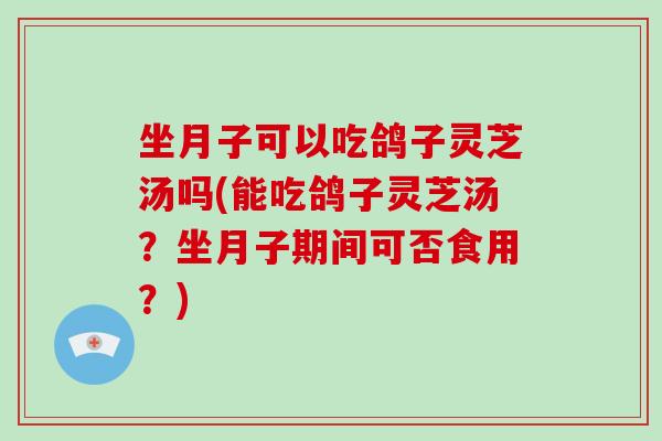 坐月子可以吃鸽子灵芝汤吗(能吃鸽子灵芝汤？坐月子期间可否食用？)