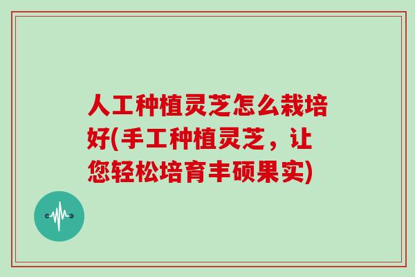 人工种植灵芝怎么栽培好(手工种植灵芝，让您轻松培育丰硕果实)