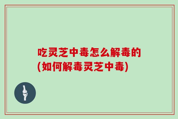 吃灵芝中毒怎么解毒的(如何解毒灵芝中毒)