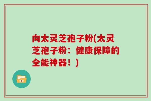 向太灵芝孢子粉(太灵芝孢子粉：健康保障的全能神器！)