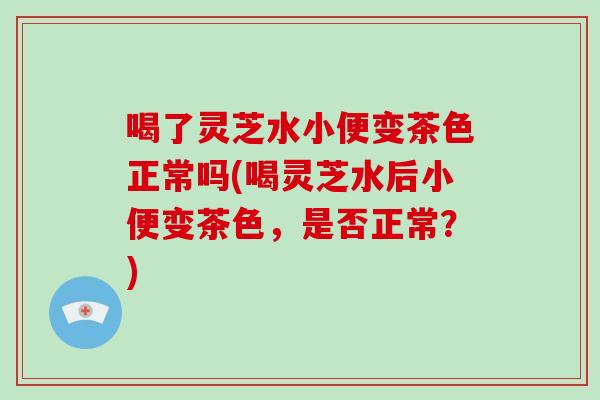 喝了灵芝水小便变茶色正常吗(喝灵芝水后小便变茶色,是否正常?)-第1张图片-灵芝大师 喝了灵芝水小便变茶色正常吗(喝灵芝水后小便变茶色,是否正常?)-第1张图片-灵芝大师