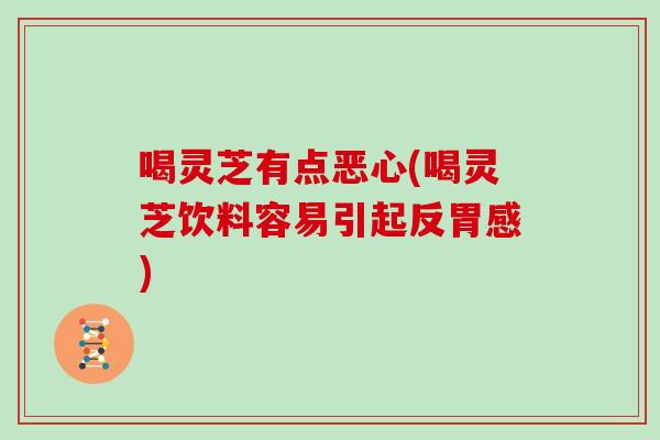 喝灵芝有点恶心(喝灵芝饮料容易引起反胃感)