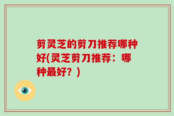 剪灵芝的剪刀推荐哪种好(灵芝剪刀推荐：哪种最好？)