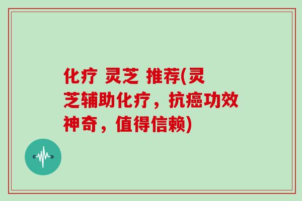 化疗 灵芝 推荐(灵芝辅助化疗，抗癌功效神奇，值得信赖)