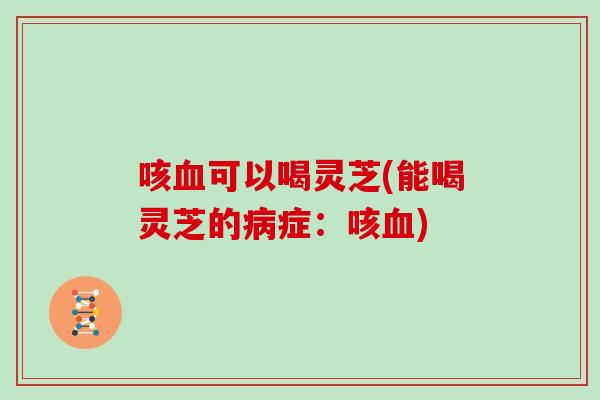 咳血可以喝灵芝(能喝灵芝的病症：咳血)