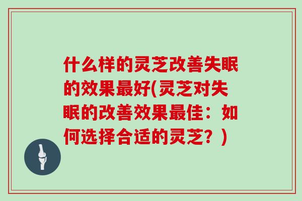 什么样的灵芝改善失眠的效果最好(灵芝对失眠的改善效果最佳：如何选择合适的灵芝？)