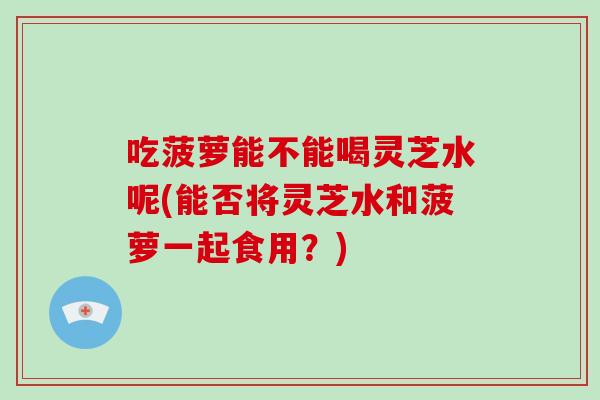 吃菠萝能不能喝灵芝水呢(能否将灵芝水和菠萝一起食用？)
