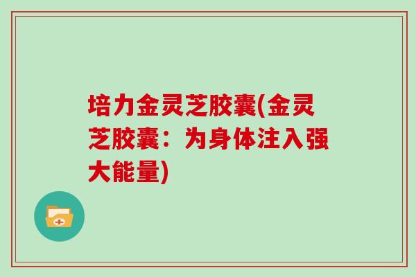 培力金灵芝胶囊(金灵芝胶囊：为身体注入强大能量)-第1张图片-灵芝大师