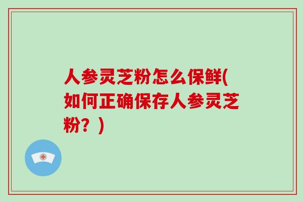 人参灵芝粉怎么保鲜(如何正确保存人参灵芝粉？)