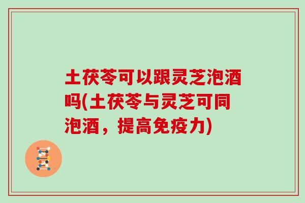 土茯苓可以跟灵芝泡酒吗(土茯苓与灵芝可同泡酒，提高免疫力)