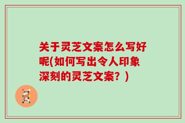 关于灵芝文案怎么写好呢(如何写出令人印象深刻的灵芝文案？)