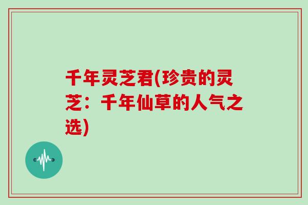 千年灵芝君(珍贵的灵芝：千年仙草的人气之选)