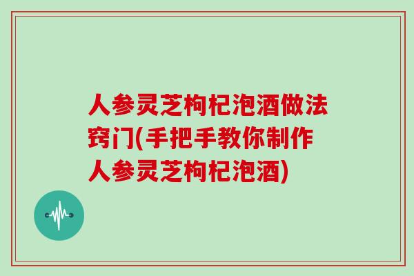 人参灵芝枸杞泡酒做法窍门(手把手教你制作人参灵芝枸杞泡酒)