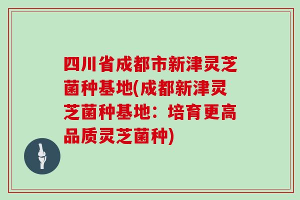 四川省成都市新津灵芝菌种基地(成都新津灵芝菌种基地：培育更高品质灵芝菌种)