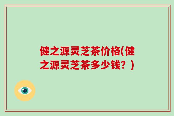 健之源灵芝茶价格(健之源灵芝茶多少钱？)