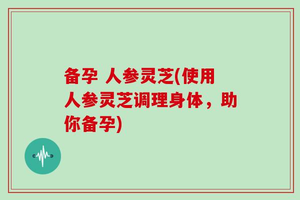 备孕 人参灵芝(使用人参灵芝调理身体，助你备孕)