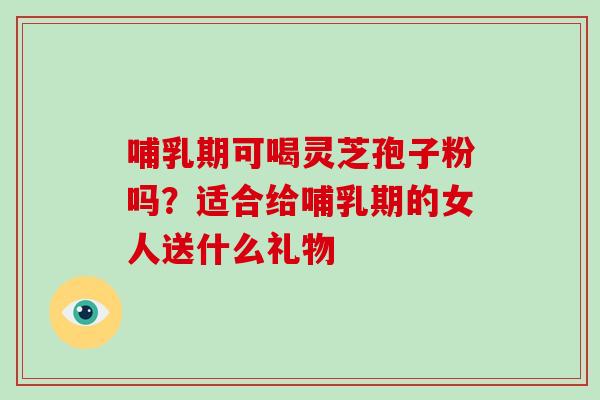 哺乳期可喝灵芝孢子粉吗？适合给哺乳期的女人送什么礼物