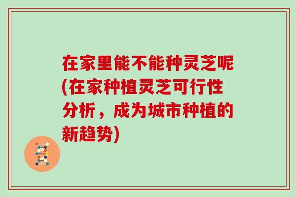 在家里能不能种灵芝呢(在家种植灵芝可行性分析，成为城市种植的新趋势)