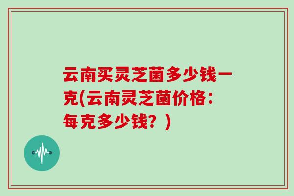 云南买灵芝菌多少钱一克(云南灵芝菌价格：每克多少钱？)
