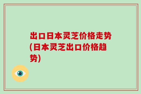 出口日本灵芝价格走势(日本灵芝出口价格趋势)
