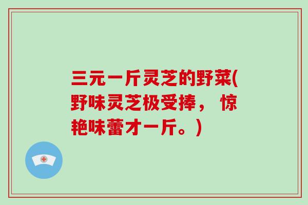 三元一斤灵芝的野菜(野味灵芝极受捧， 惊艳味蕾才一斤。)
