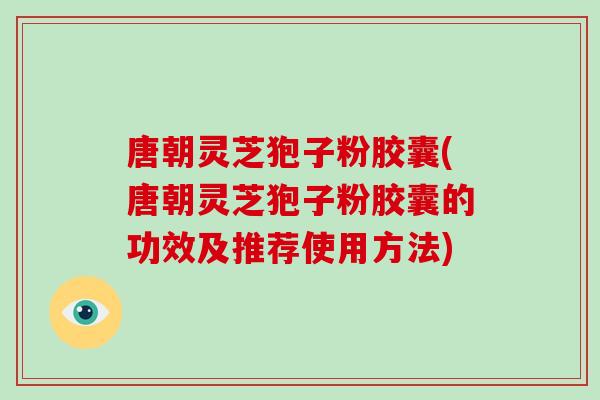 唐朝灵芝狍子粉胶囊(唐朝灵芝狍子粉胶囊的功效及推荐使用方法)