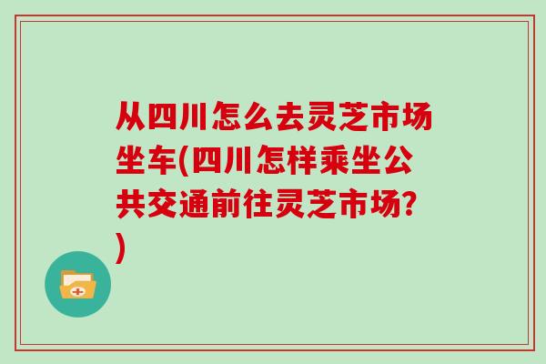 从四川怎么去灵芝市场坐车(四川怎样乘坐公共交通前往灵芝市场？)-第1张图片-灵芝大师