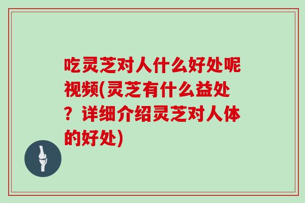 吃灵芝对人什么好处呢视频(灵芝有什么益处？详细介绍灵芝对人体的好处)