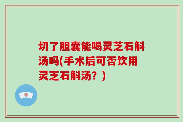 切了胆囊能喝灵芝石斛汤吗(手术后可否饮用灵芝石斛汤？)