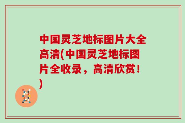 中国灵芝地标图片大全高清(中国灵芝地标图片全收录，高清欣赏！)