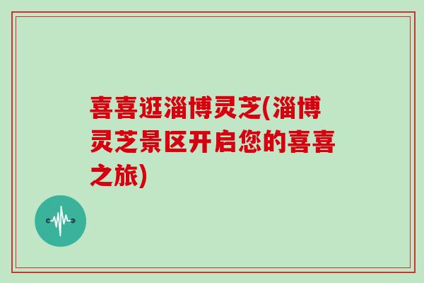 喜喜逛淄博灵芝(淄博灵芝景区开启您的喜喜之旅)