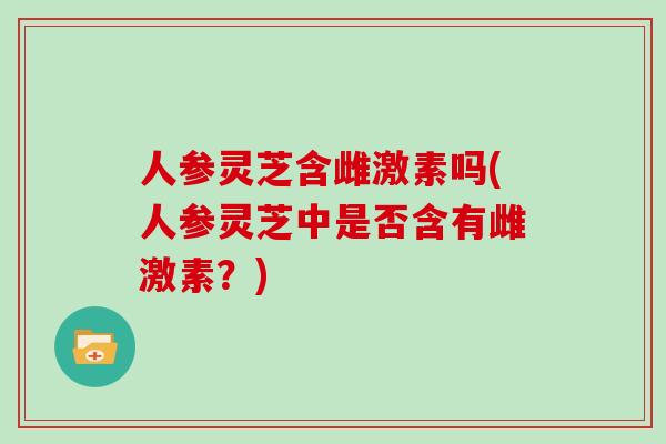 人参灵芝含雌激素吗(人参灵芝中是否含有雌激素？)