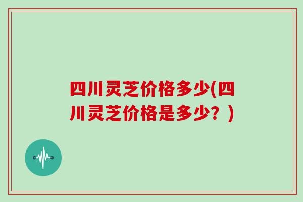 四川灵芝价格多少(四川灵芝价格是多少？)