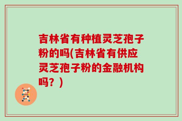 吉林省有种植灵芝孢子粉的吗(吉林省有供应灵芝孢子粉的金融机构吗？)
