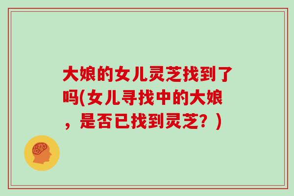 大娘的女儿灵芝找到了吗(女儿寻找中的大娘,是否已找到灵芝?)-第1张图片-灵芝大师 大娘的女儿灵芝找到了吗(女儿寻找中的大娘,是否已找到灵芝?)-第1张图片-灵芝大师