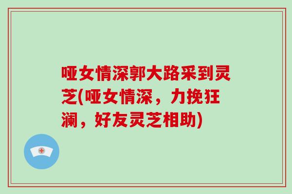 哑女情深郭大路采到灵芝(哑女情深，力挽狂澜，好友灵芝相助)