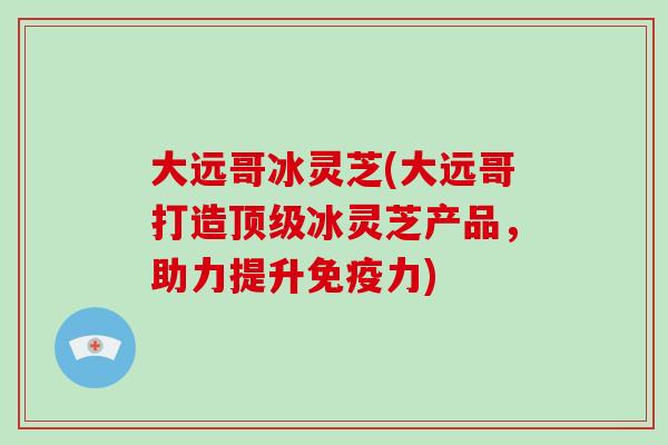 大远哥冰灵芝(大远哥打造顶级冰灵芝产品，助力提升免疫力)