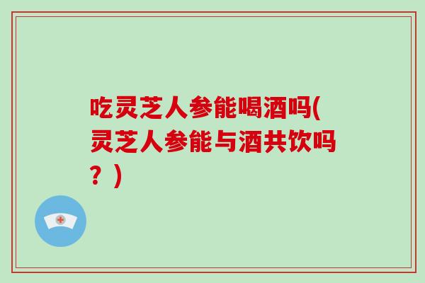 吃灵芝人参能喝酒吗(灵芝人参能与酒共饮吗？)