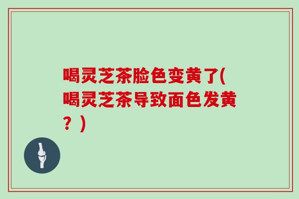 喝灵芝茶脸色变黄了(喝灵芝茶导致面色发黄？)