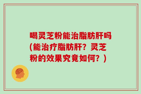 喝灵芝粉能治脂肪肝吗(能治疗脂肪肝?灵芝粉的效果究竟如何?)-第1张图片-灵芝大师 喝灵芝粉能治脂肪肝吗(能治疗脂肪肝?灵芝粉的效果究竟如何?)-第1张图片-灵芝大师