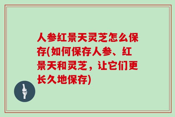 人参红景天灵芝怎么保存(如何保存人参、红景天和灵芝,让它们更长久地保存)-第1张图片-灵芝大师 人参红景天灵芝怎么保存(如何保存人参、红景天和灵芝,让它们更长久地保存)-第1张图片-灵芝大师