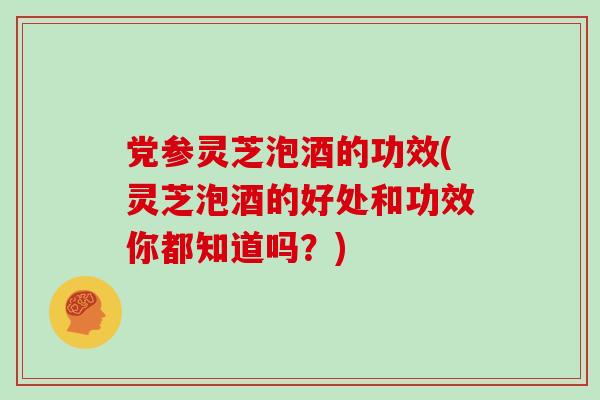 党参灵芝泡酒的功效(灵芝泡酒的好处和功效你都知道吗？)