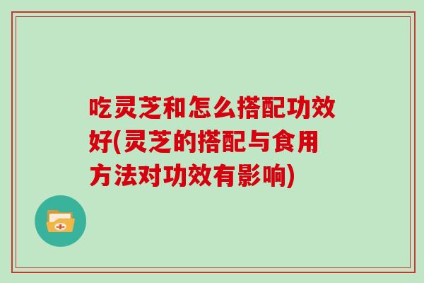 吃灵芝和怎么搭配功效好(灵芝的搭配与食用方法对功效有影响)