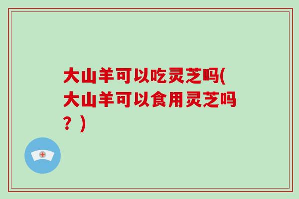 大山羊可以吃灵芝吗(大山羊可以食用灵芝吗？)