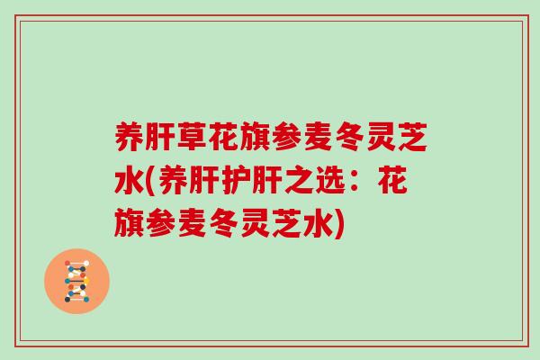 养肝草花旗参麦冬灵芝水(养肝护肝之选:花旗参麦冬灵芝水)-第1张图片-灵芝大师 养肝草花旗参麦冬灵芝水(养肝护肝之选:花旗参麦冬灵芝水)-第1张图片-灵芝大师