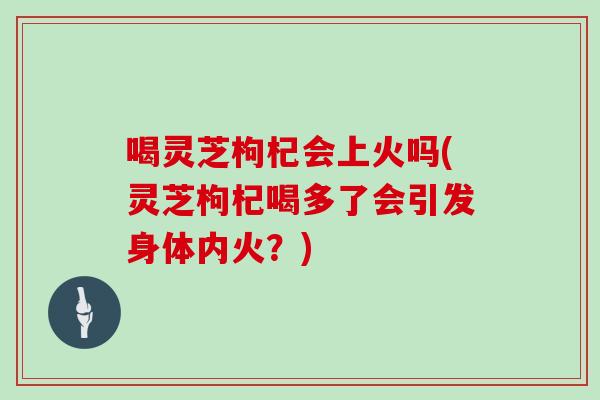 喝灵芝枸杞会上火吗(灵芝枸杞喝多了会引发身体内火？)
